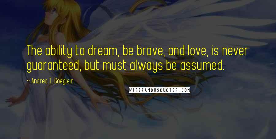 Andrea T. Goeglein Quotes: The ability to dream, be brave, and love, is never guaranteed, but must always be assumed.