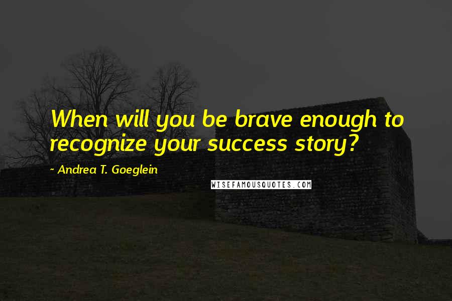 Andrea T. Goeglein Quotes: When will you be brave enough to recognize your success story?