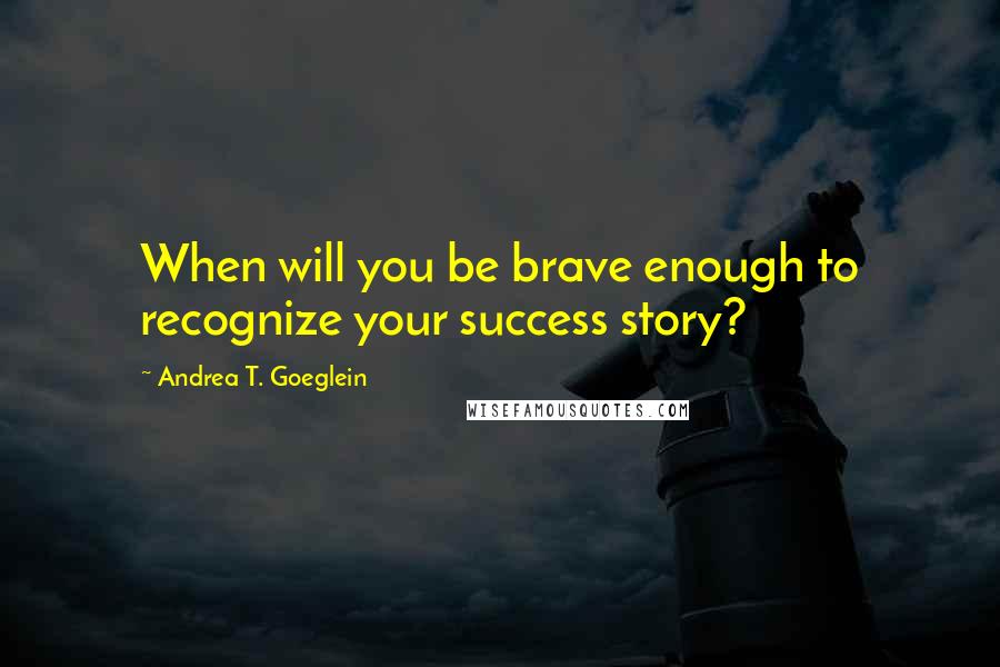 Andrea T. Goeglein Quotes: When will you be brave enough to recognize your success story?