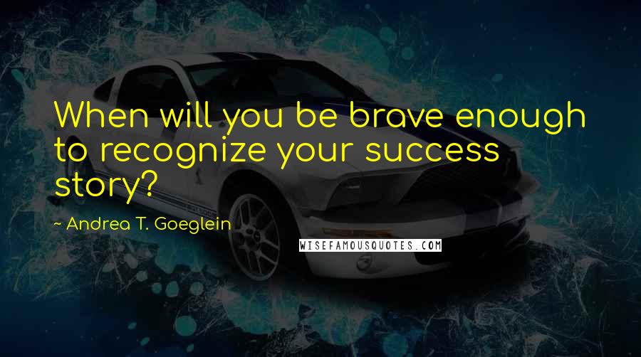 Andrea T. Goeglein Quotes: When will you be brave enough to recognize your success story?