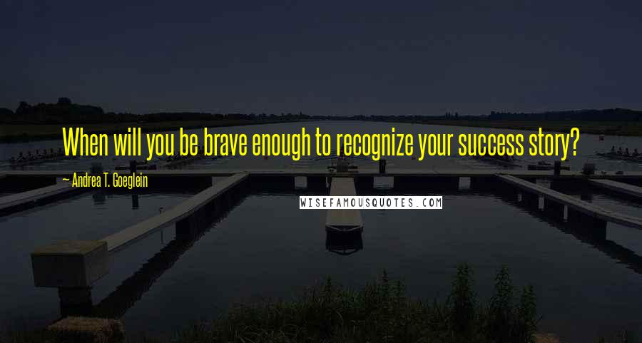 Andrea T. Goeglein Quotes: When will you be brave enough to recognize your success story?