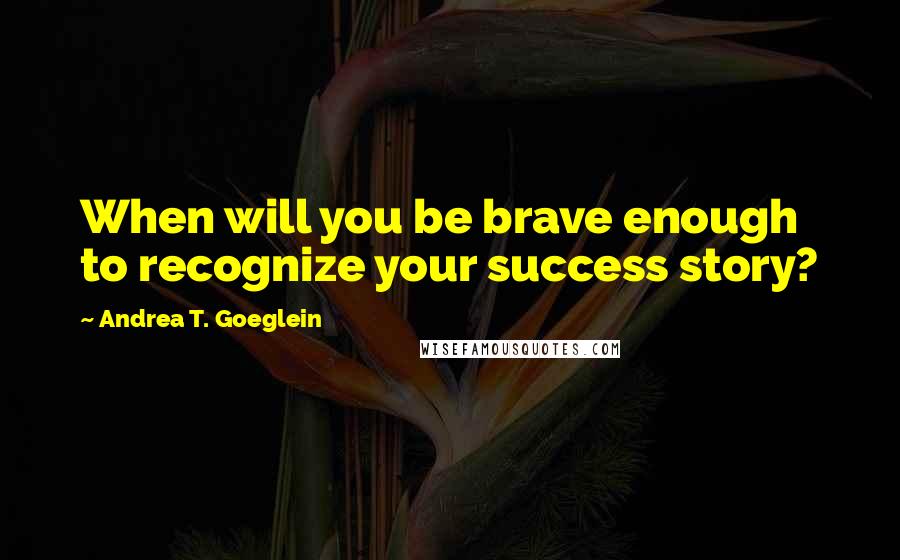 Andrea T. Goeglein Quotes: When will you be brave enough to recognize your success story?