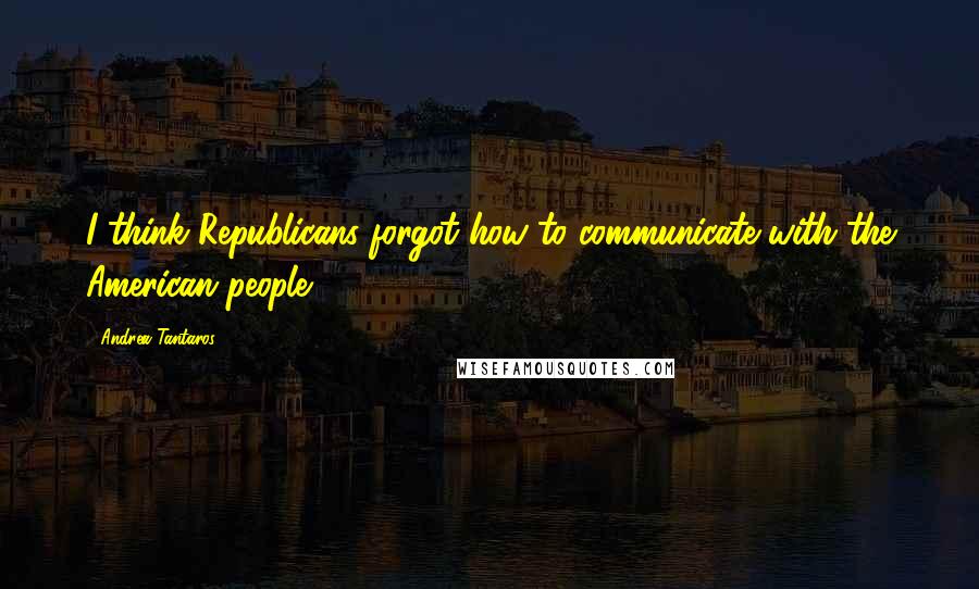 Andrea Tantaros Quotes: I think Republicans forgot how to communicate with the American people.