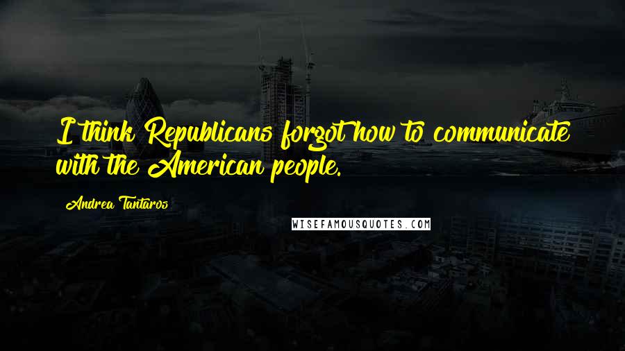 Andrea Tantaros Quotes: I think Republicans forgot how to communicate with the American people.