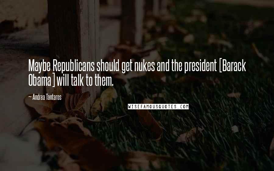 Andrea Tantaros Quotes: Maybe Republicans should get nukes and the president [Barack Obama] will talk to them.