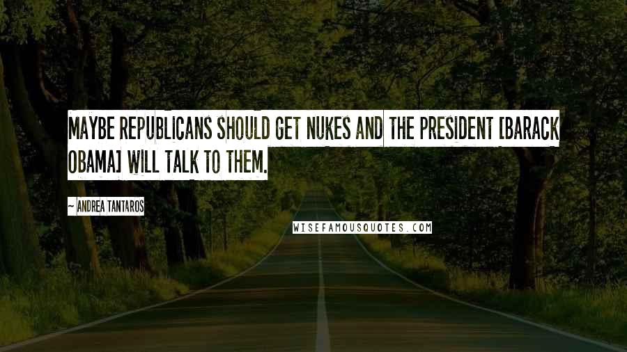 Andrea Tantaros Quotes: Maybe Republicans should get nukes and the president [Barack Obama] will talk to them.