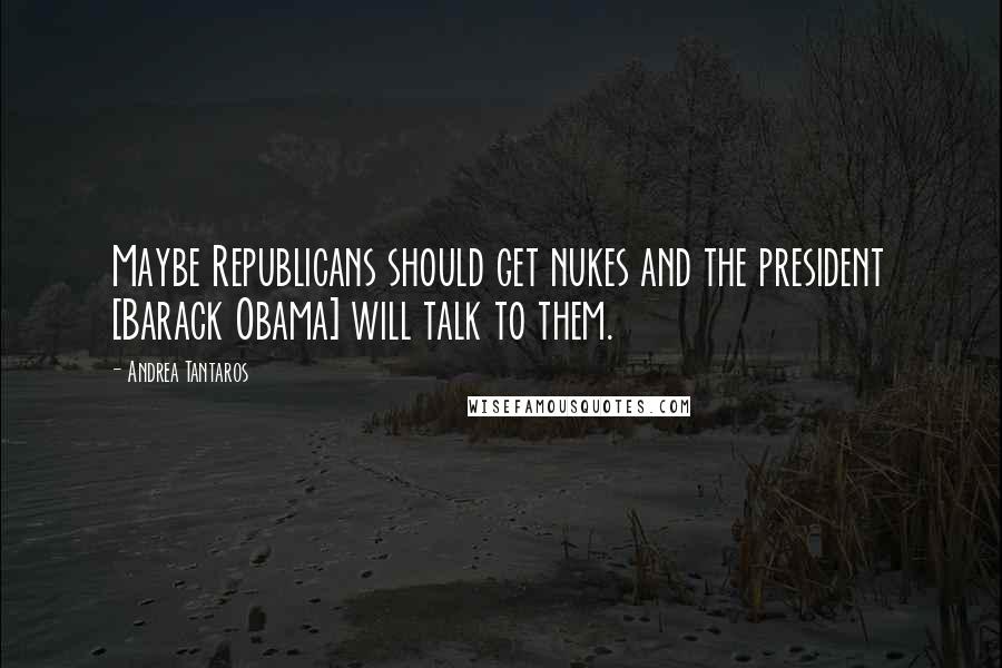 Andrea Tantaros Quotes: Maybe Republicans should get nukes and the president [Barack Obama] will talk to them.