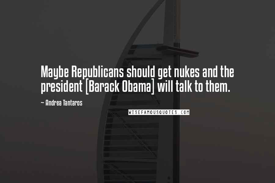 Andrea Tantaros Quotes: Maybe Republicans should get nukes and the president [Barack Obama] will talk to them.