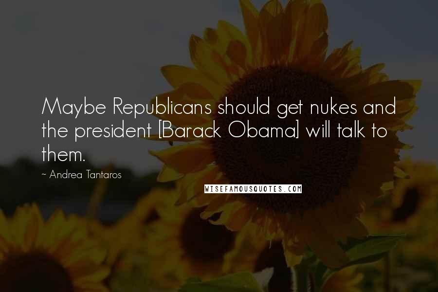 Andrea Tantaros Quotes: Maybe Republicans should get nukes and the president [Barack Obama] will talk to them.