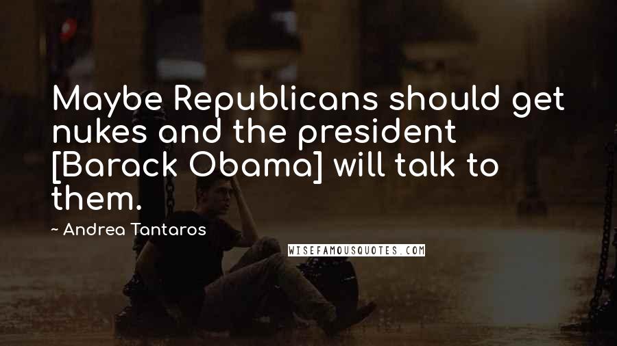 Andrea Tantaros Quotes: Maybe Republicans should get nukes and the president [Barack Obama] will talk to them.