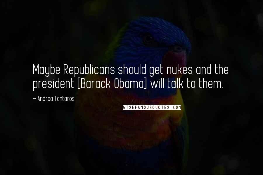 Andrea Tantaros Quotes: Maybe Republicans should get nukes and the president [Barack Obama] will talk to them.