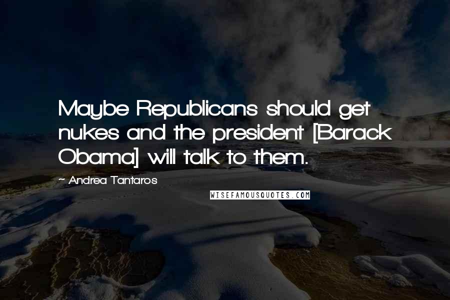 Andrea Tantaros Quotes: Maybe Republicans should get nukes and the president [Barack Obama] will talk to them.