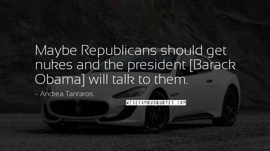 Andrea Tantaros Quotes: Maybe Republicans should get nukes and the president [Barack Obama] will talk to them.