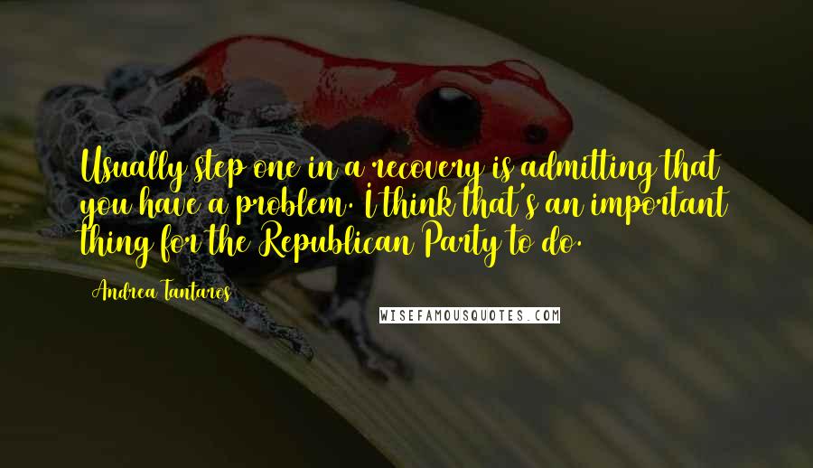 Andrea Tantaros Quotes: Usually step one in a recovery is admitting that you have a problem. I think that's an important thing for the Republican Party to do.