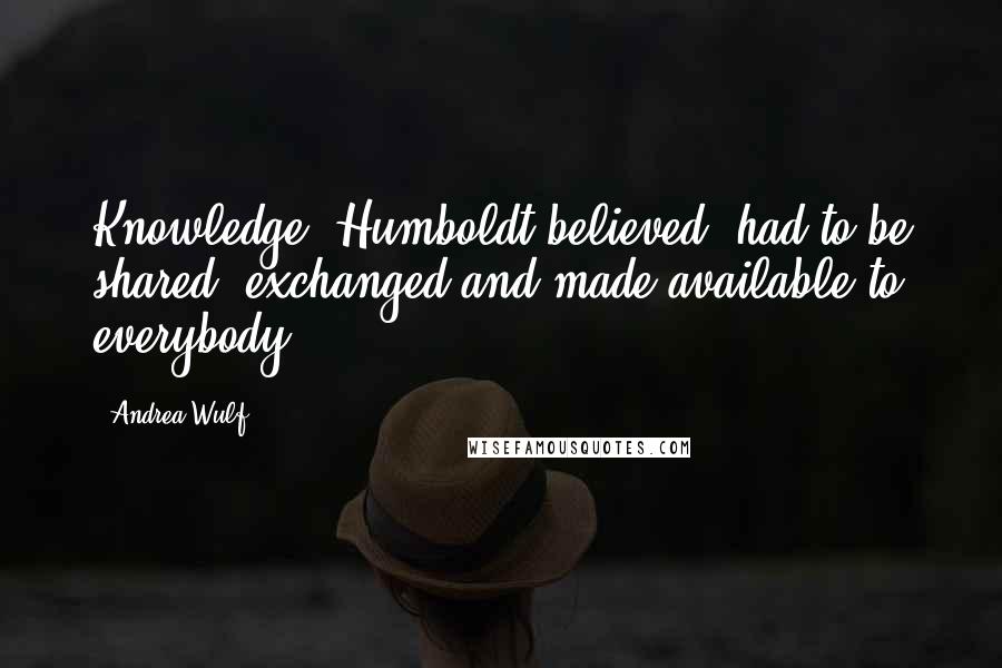 Andrea Wulf Quotes: Knowledge, Humboldt believed, had to be shared, exchanged and made available to everybody.