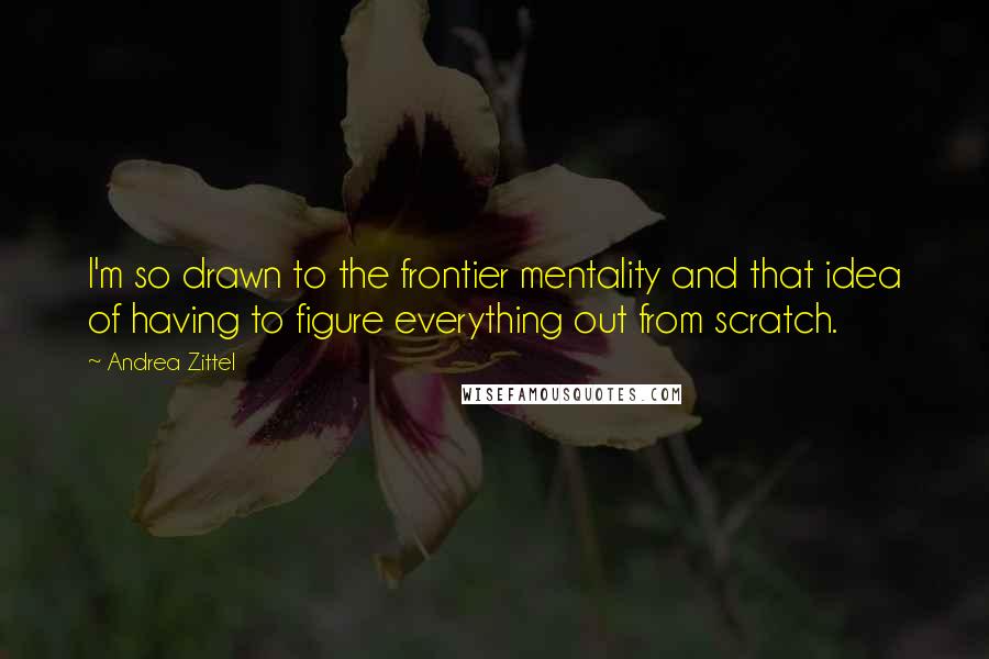 Andrea Zittel Quotes: I'm so drawn to the frontier mentality and that idea of having to figure everything out from scratch.