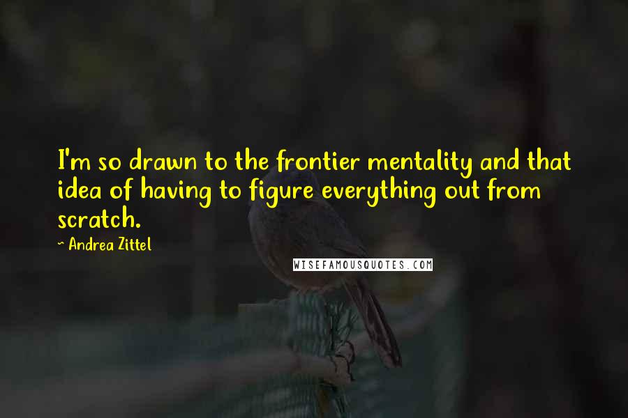 Andrea Zittel Quotes: I'm so drawn to the frontier mentality and that idea of having to figure everything out from scratch.