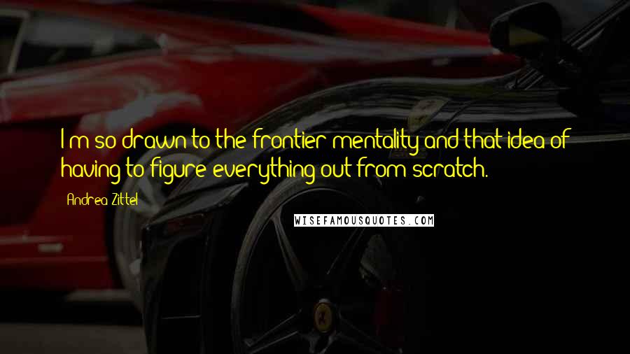 Andrea Zittel Quotes: I'm so drawn to the frontier mentality and that idea of having to figure everything out from scratch.