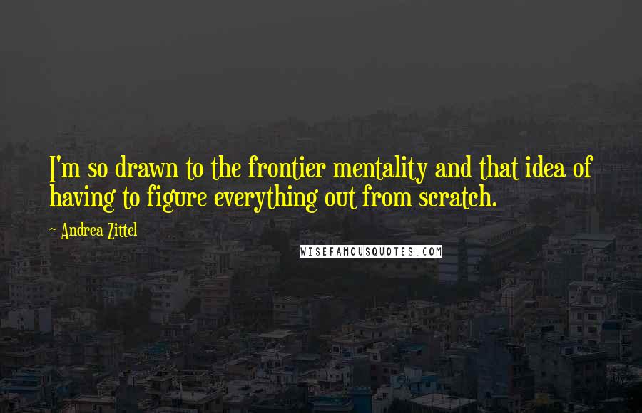 Andrea Zittel Quotes: I'm so drawn to the frontier mentality and that idea of having to figure everything out from scratch.