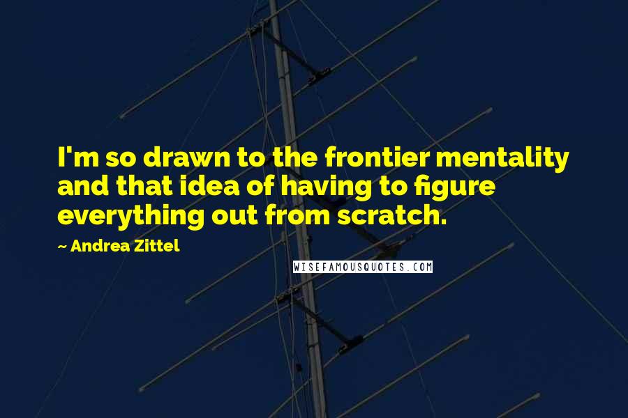 Andrea Zittel Quotes: I'm so drawn to the frontier mentality and that idea of having to figure everything out from scratch.