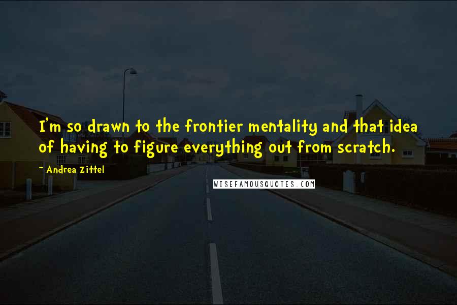 Andrea Zittel Quotes: I'm so drawn to the frontier mentality and that idea of having to figure everything out from scratch.