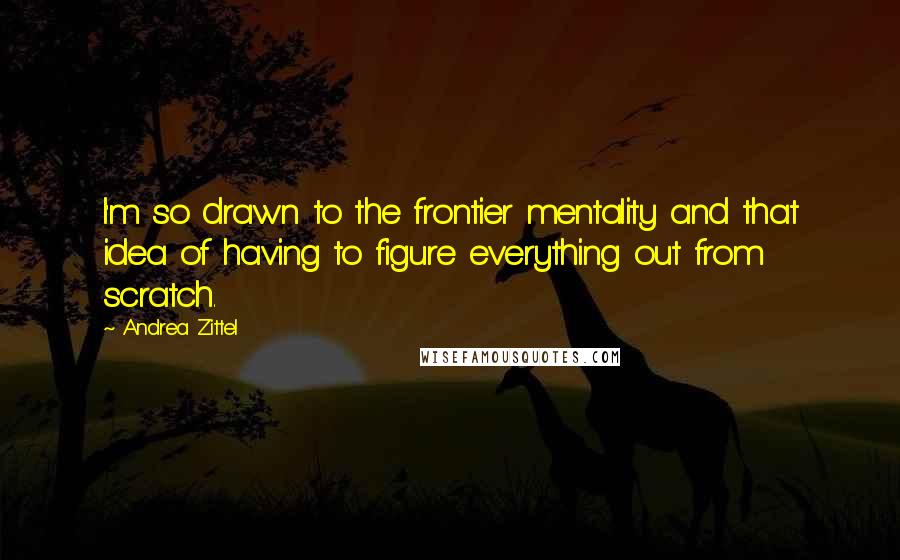 Andrea Zittel Quotes: I'm so drawn to the frontier mentality and that idea of having to figure everything out from scratch.