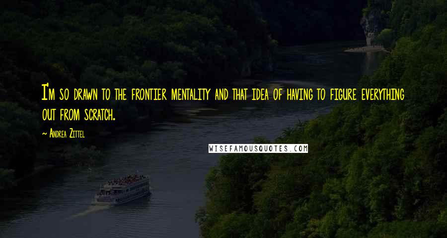 Andrea Zittel Quotes: I'm so drawn to the frontier mentality and that idea of having to figure everything out from scratch.