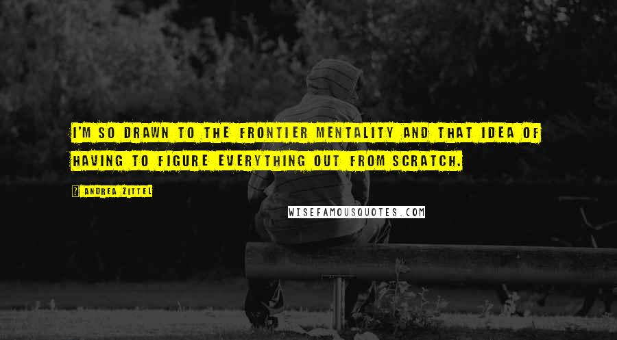 Andrea Zittel Quotes: I'm so drawn to the frontier mentality and that idea of having to figure everything out from scratch.
