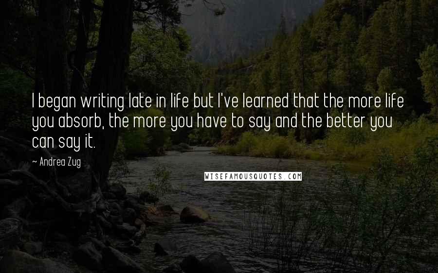 Andrea Zug Quotes: I began writing late in life but I've learned that the more life you absorb, the more you have to say and the better you can say it.