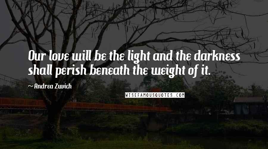 Andrea Zuvich Quotes: Our love will be the light and the darkness shall perish beneath the weight of it.