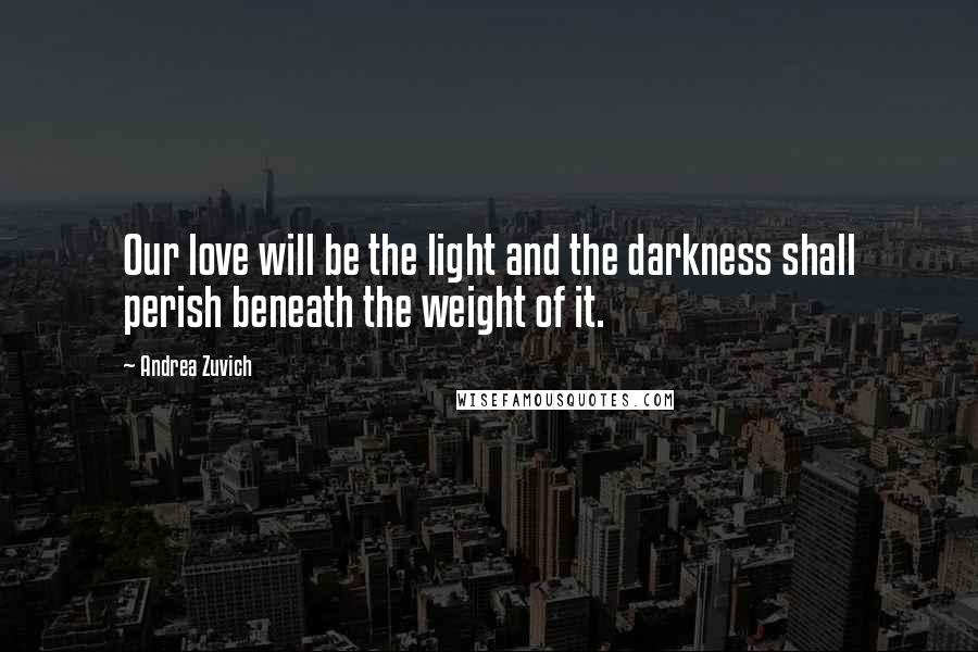 Andrea Zuvich Quotes: Our love will be the light and the darkness shall perish beneath the weight of it.