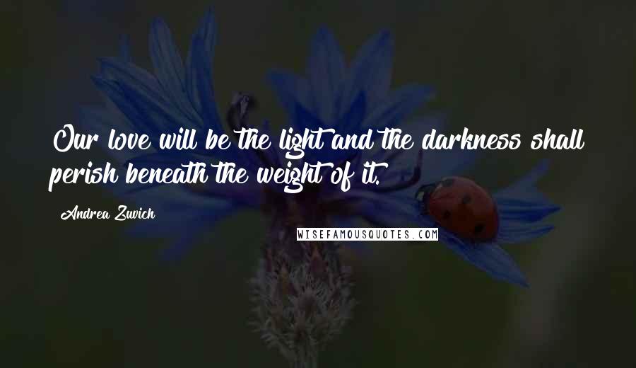 Andrea Zuvich Quotes: Our love will be the light and the darkness shall perish beneath the weight of it.