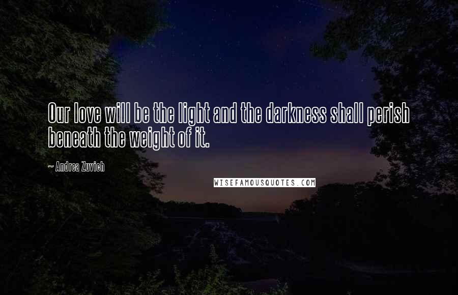 Andrea Zuvich Quotes: Our love will be the light and the darkness shall perish beneath the weight of it.