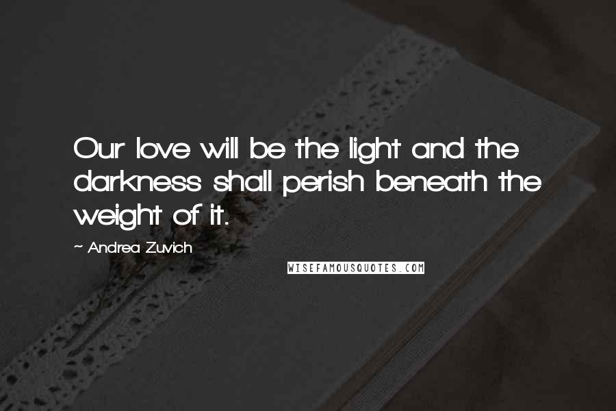 Andrea Zuvich Quotes: Our love will be the light and the darkness shall perish beneath the weight of it.