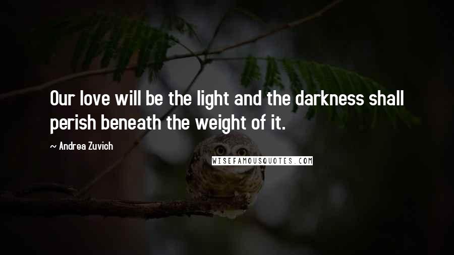 Andrea Zuvich Quotes: Our love will be the light and the darkness shall perish beneath the weight of it.