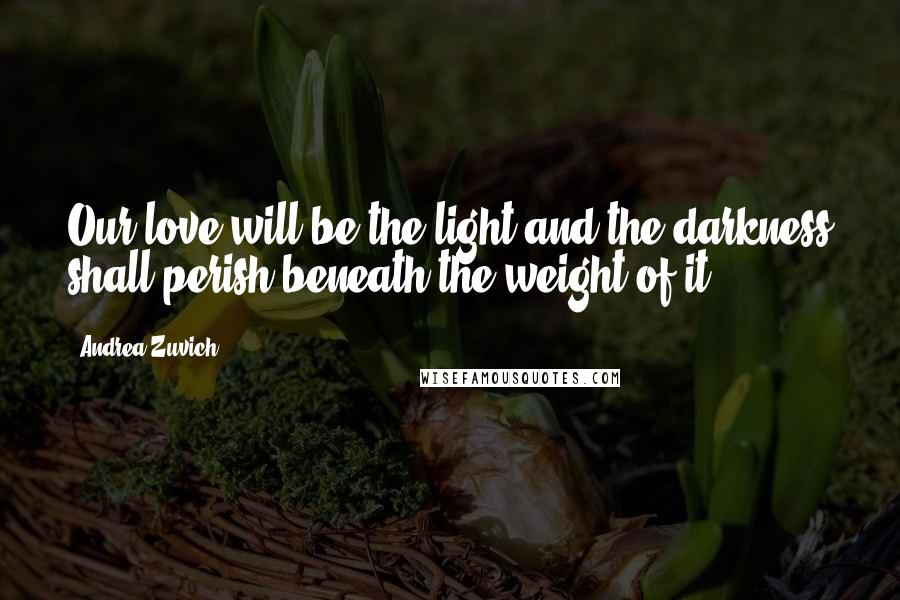 Andrea Zuvich Quotes: Our love will be the light and the darkness shall perish beneath the weight of it.