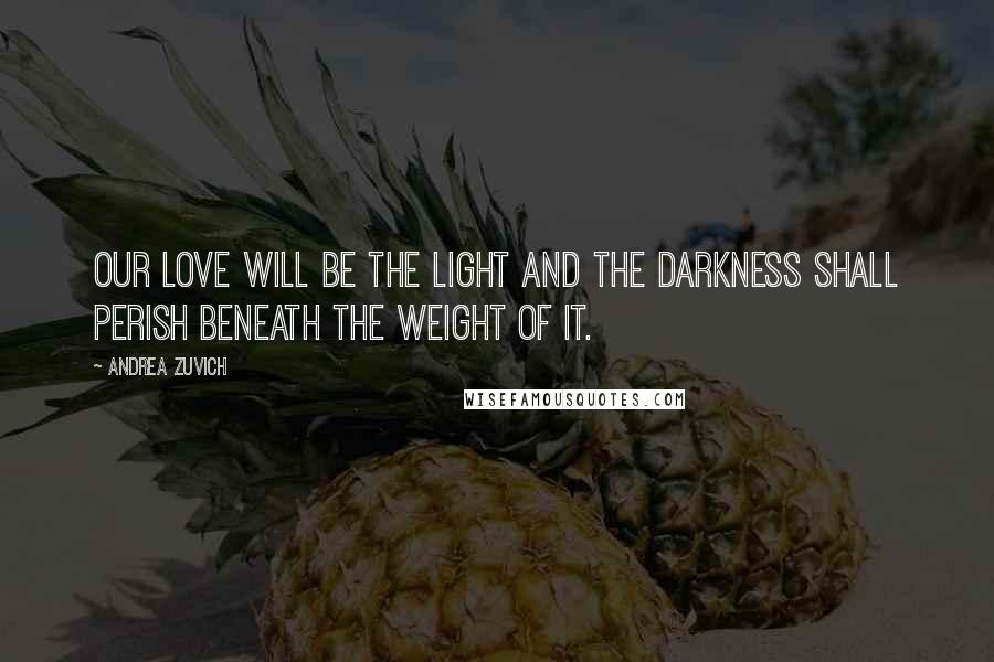 Andrea Zuvich Quotes: Our love will be the light and the darkness shall perish beneath the weight of it.