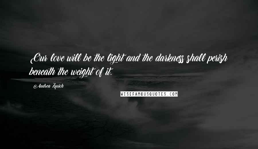 Andrea Zuvich Quotes: Our love will be the light and the darkness shall perish beneath the weight of it.