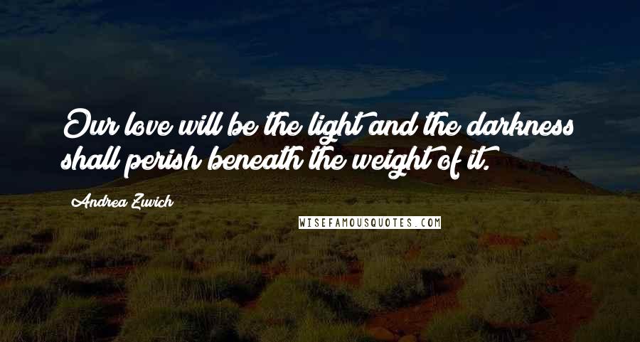 Andrea Zuvich Quotes: Our love will be the light and the darkness shall perish beneath the weight of it.