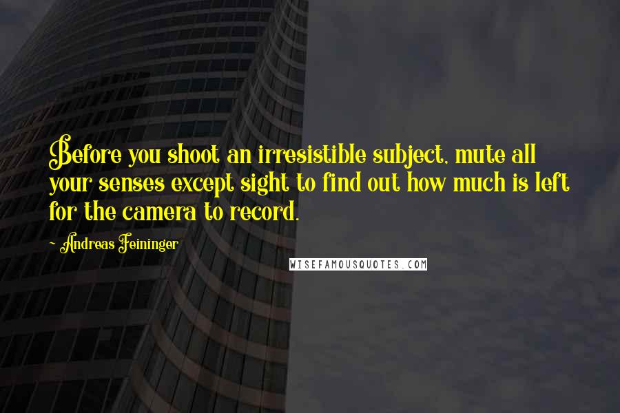 Andreas Feininger Quotes: Before you shoot an irresistible subject, mute all your senses except sight to find out how much is left for the camera to record.