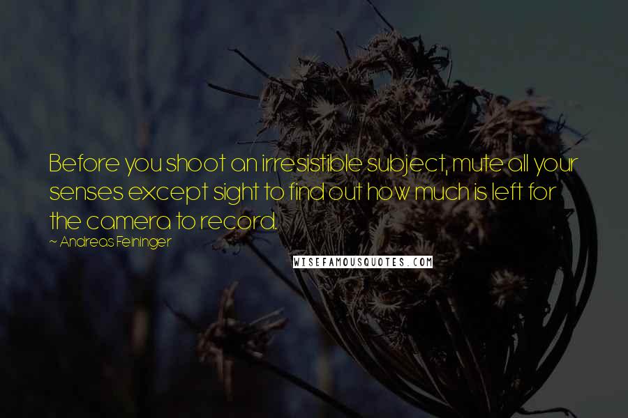Andreas Feininger Quotes: Before you shoot an irresistible subject, mute all your senses except sight to find out how much is left for the camera to record.
