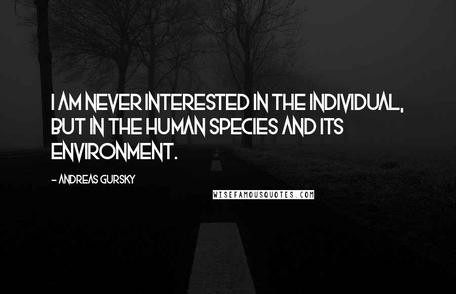 Andreas Gursky Quotes: I am never interested in the individual, but in the human species and its environment.