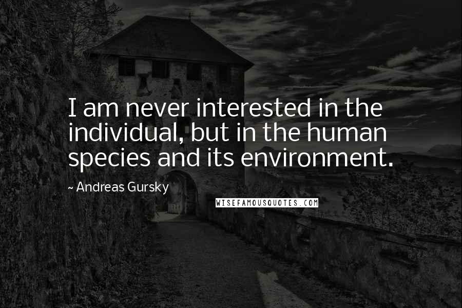 Andreas Gursky Quotes: I am never interested in the individual, but in the human species and its environment.