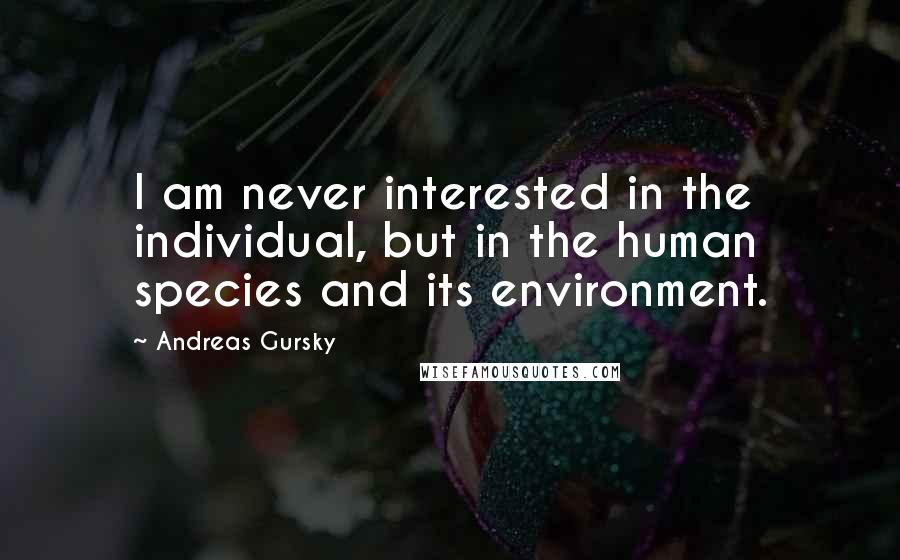 Andreas Gursky Quotes: I am never interested in the individual, but in the human species and its environment.