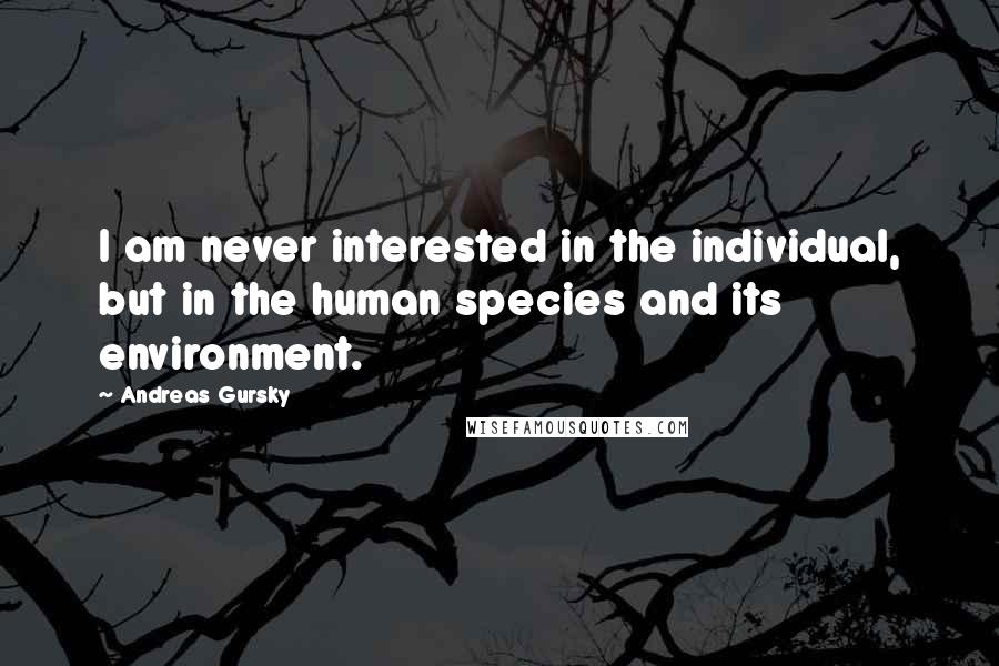 Andreas Gursky Quotes: I am never interested in the individual, but in the human species and its environment.