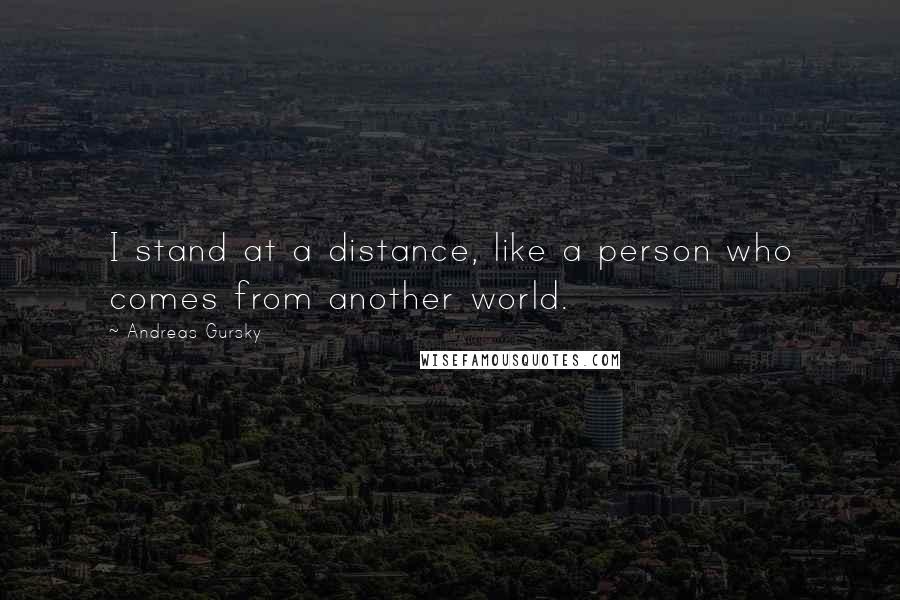 Andreas Gursky Quotes: I stand at a distance, like a person who comes from another world.