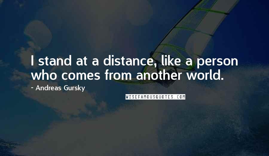 Andreas Gursky Quotes: I stand at a distance, like a person who comes from another world.