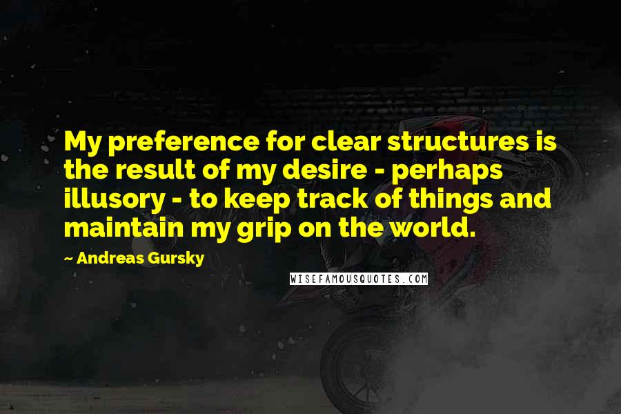 Andreas Gursky Quotes: My preference for clear structures is the result of my desire - perhaps illusory - to keep track of things and maintain my grip on the world.