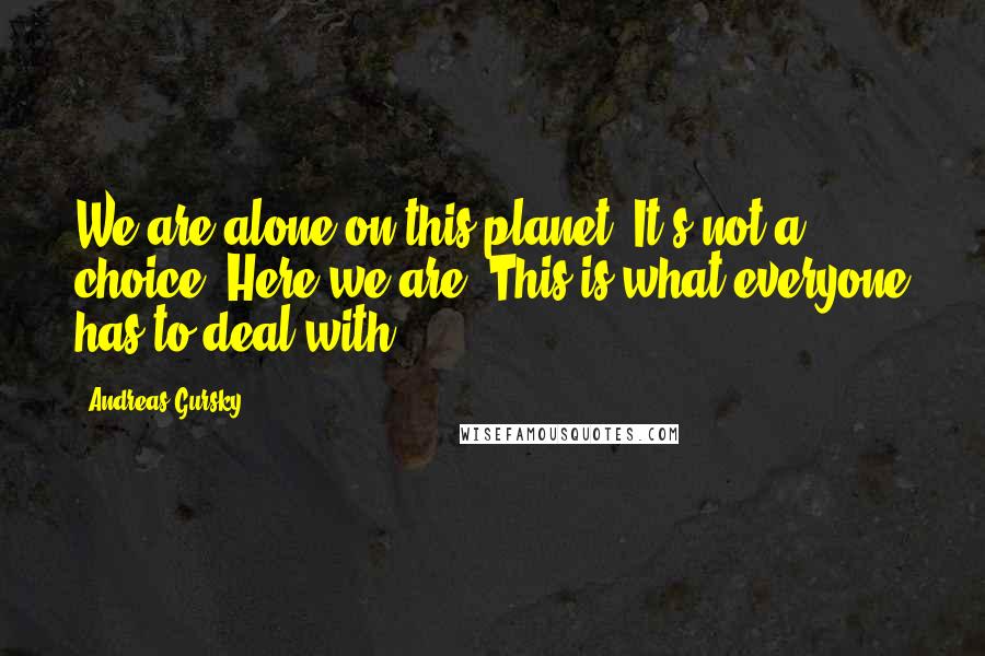 Andreas Gursky Quotes: We are alone on this planet. It's not a choice. Here we are. This is what everyone has to deal with.