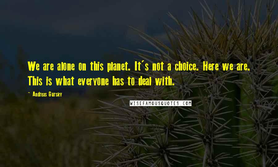 Andreas Gursky Quotes: We are alone on this planet. It's not a choice. Here we are. This is what everyone has to deal with.